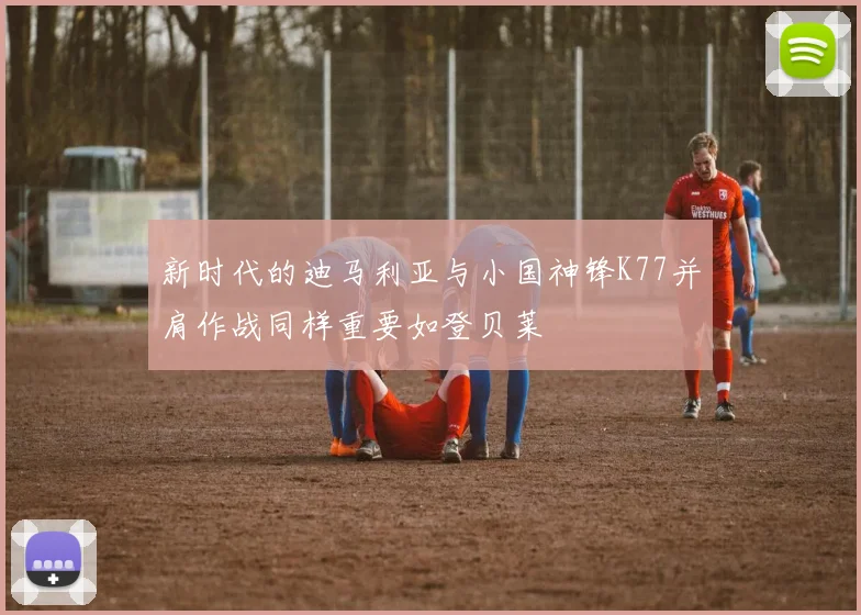 新时代的迪马利亚与小国神锋K77并肩作战同样重要如登贝莱