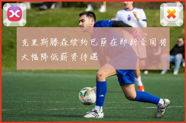 克里斯滕森续约巴萨在即新合同将大幅降低薪资待遇