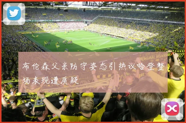 布伦森父亲防守姿态引热议哈登整场表现遭质疑