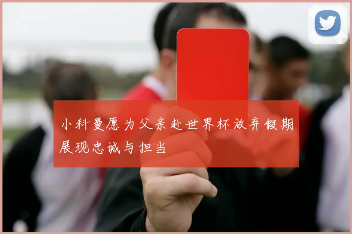 小科曼愿为父亲赴世界杯放弃假期展现忠诚与担当