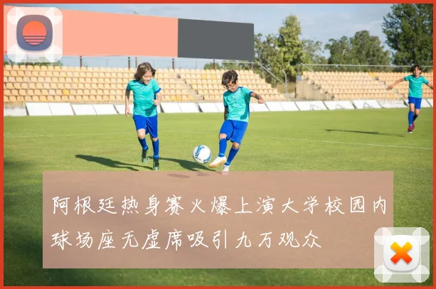 阿根廷热身赛火爆上演大学校园内球场座无虚席吸引九万观众