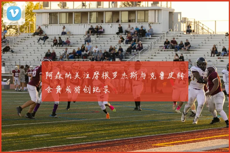 阿森纳关注摩根罗杰斯与克鲁皮转会费或将创纪录