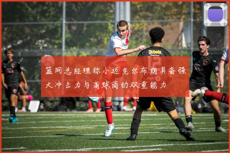 篮网总经理称小迈克尔布朗具备强大冲击力与高球商的双重能力