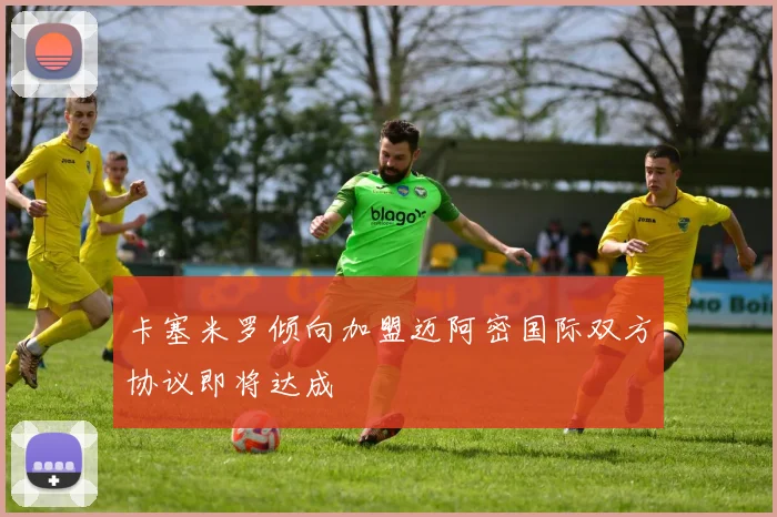 卡塞米罗倾向加盟迈阿密国际双方协议即将达成