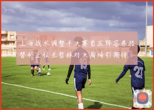 上海战术调整半决赛首发阵容弗格替补上位王哲林对决周琦引期待