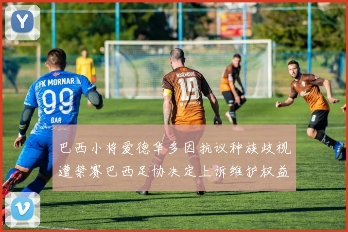 巴西小将爱德华多因抗议种族歧视遭禁赛巴西足协决定上诉维护权益