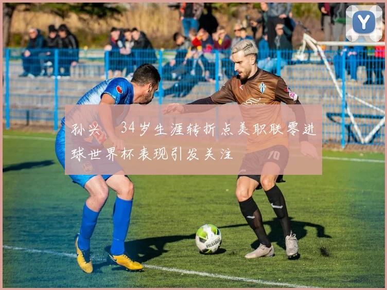 孙兴慜34岁生涯转折点美职联零进球世界杯表现引发关注