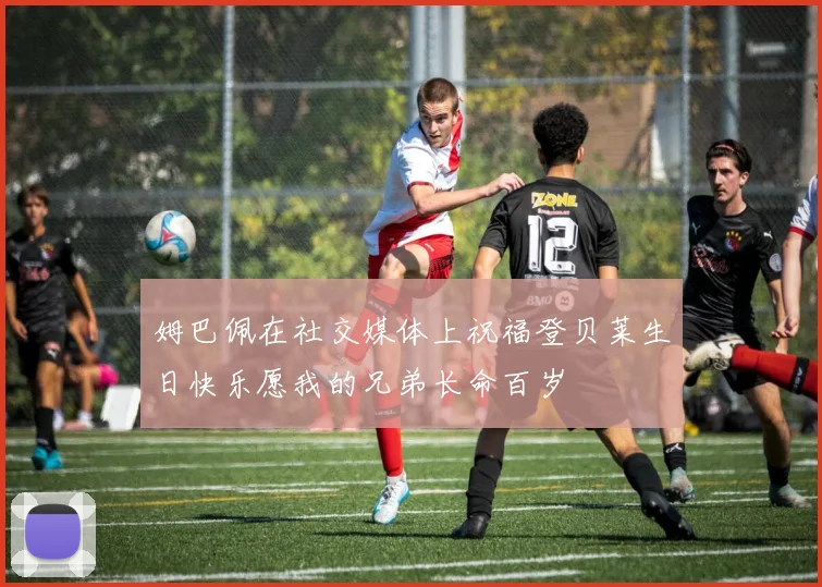 姆巴佩在社交媒体上祝福登贝莱生日快乐愿我的兄弟长命百岁