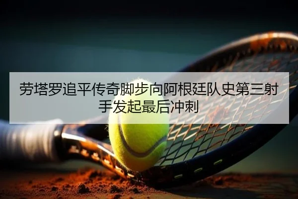 劳塔罗追平传奇脚步向阿根廷队史第三射手发起最后冲刺
